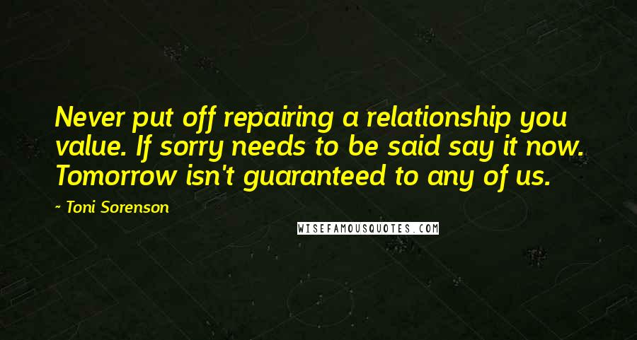 Toni Sorenson Quotes: Never put off repairing a relationship you value. If sorry needs to be said say it now. Tomorrow isn't guaranteed to any of us.