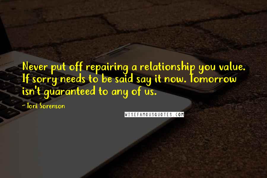 Toni Sorenson Quotes: Never put off repairing a relationship you value. If sorry needs to be said say it now. Tomorrow isn't guaranteed to any of us.