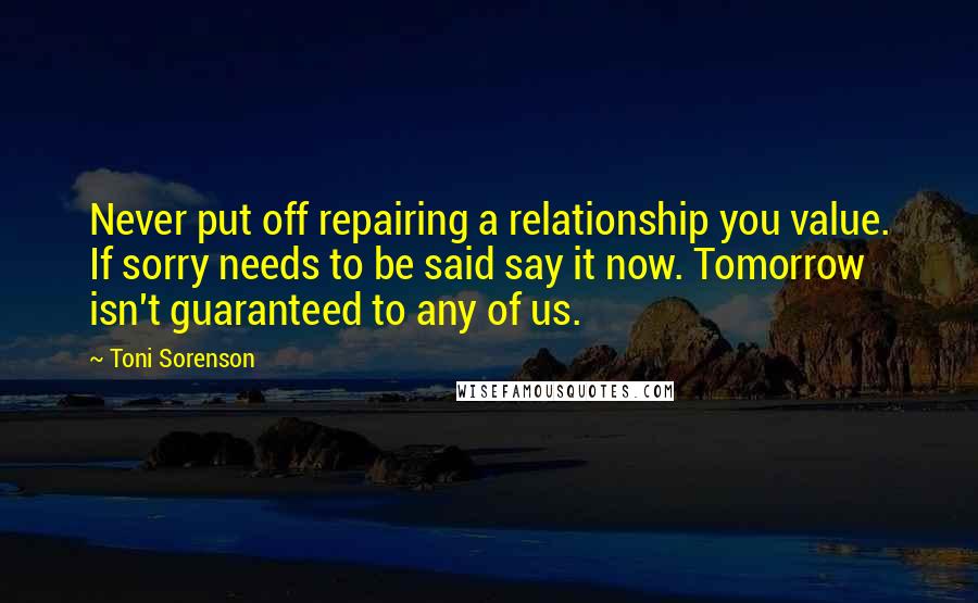 Toni Sorenson Quotes: Never put off repairing a relationship you value. If sorry needs to be said say it now. Tomorrow isn't guaranteed to any of us.