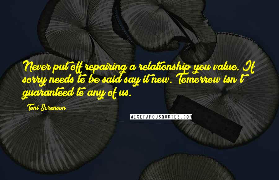 Toni Sorenson Quotes: Never put off repairing a relationship you value. If sorry needs to be said say it now. Tomorrow isn't guaranteed to any of us.