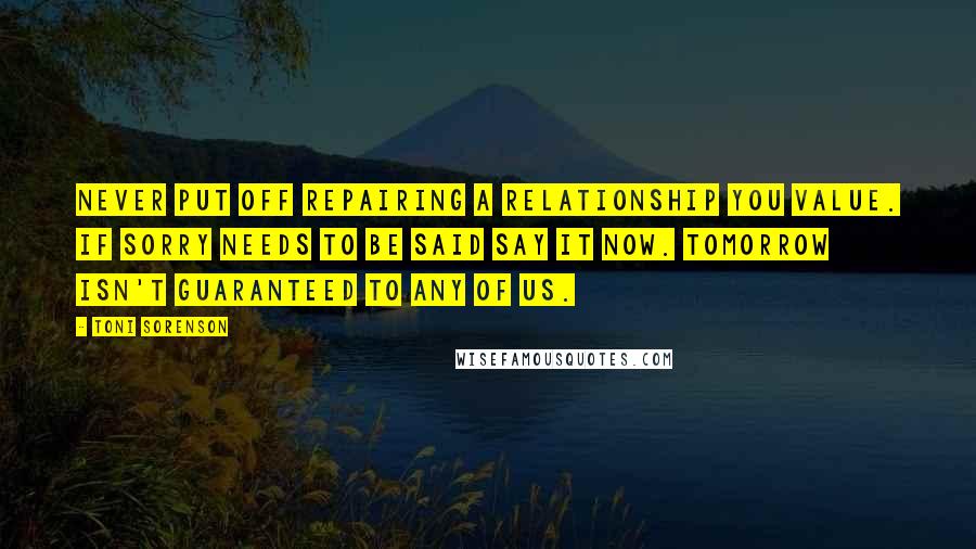 Toni Sorenson Quotes: Never put off repairing a relationship you value. If sorry needs to be said say it now. Tomorrow isn't guaranteed to any of us.