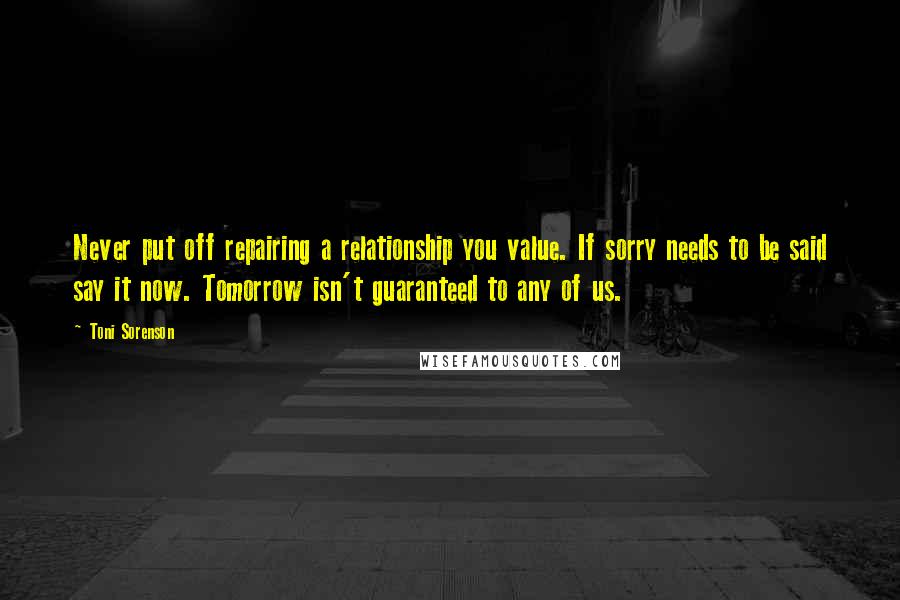 Toni Sorenson Quotes: Never put off repairing a relationship you value. If sorry needs to be said say it now. Tomorrow isn't guaranteed to any of us.