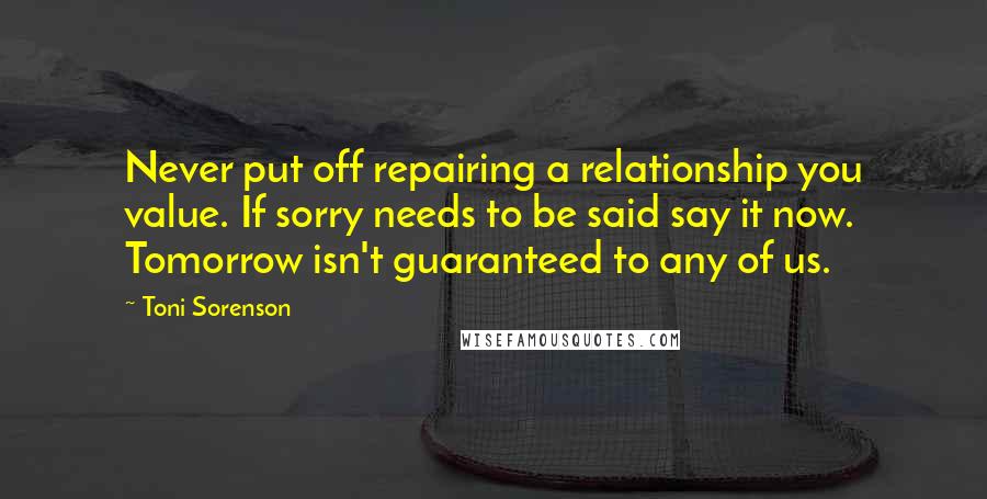 Toni Sorenson Quotes: Never put off repairing a relationship you value. If sorry needs to be said say it now. Tomorrow isn't guaranteed to any of us.