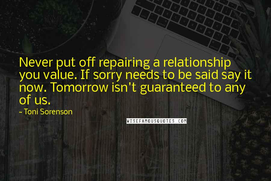 Toni Sorenson Quotes: Never put off repairing a relationship you value. If sorry needs to be said say it now. Tomorrow isn't guaranteed to any of us.