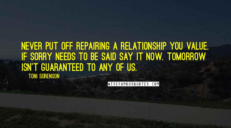 Toni Sorenson Quotes: Never put off repairing a relationship you value. If sorry needs to be said say it now. Tomorrow isn't guaranteed to any of us.