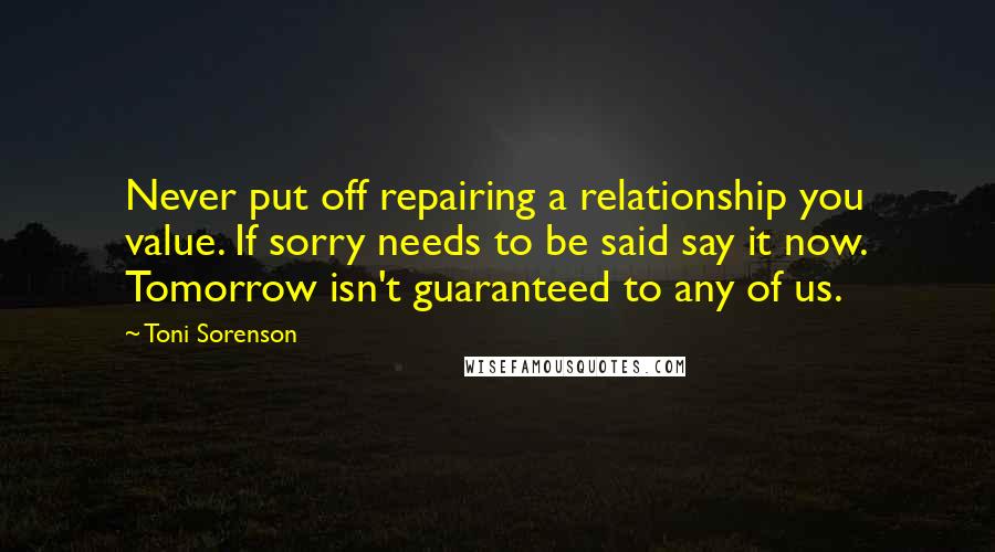 Toni Sorenson Quotes: Never put off repairing a relationship you value. If sorry needs to be said say it now. Tomorrow isn't guaranteed to any of us.