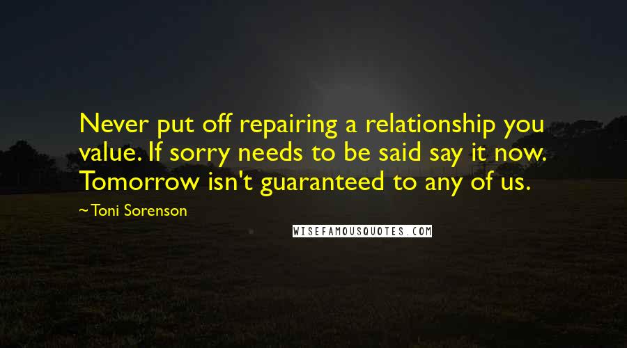 Toni Sorenson Quotes: Never put off repairing a relationship you value. If sorry needs to be said say it now. Tomorrow isn't guaranteed to any of us.