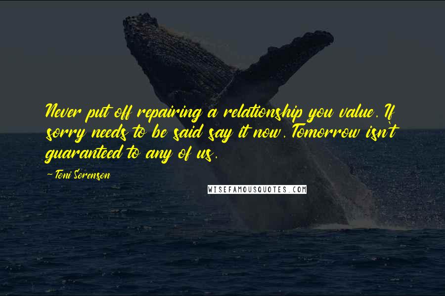 Toni Sorenson Quotes: Never put off repairing a relationship you value. If sorry needs to be said say it now. Tomorrow isn't guaranteed to any of us.