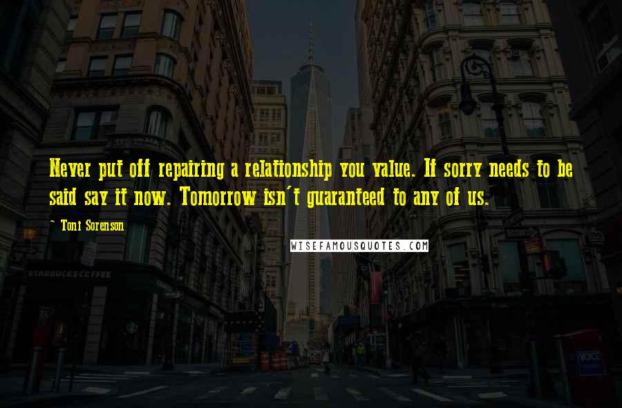 Toni Sorenson Quotes: Never put off repairing a relationship you value. If sorry needs to be said say it now. Tomorrow isn't guaranteed to any of us.