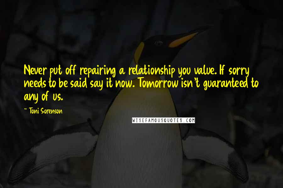 Toni Sorenson Quotes: Never put off repairing a relationship you value. If sorry needs to be said say it now. Tomorrow isn't guaranteed to any of us.