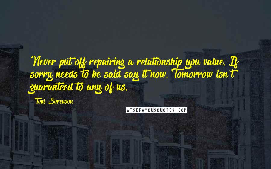 Toni Sorenson Quotes: Never put off repairing a relationship you value. If sorry needs to be said say it now. Tomorrow isn't guaranteed to any of us.