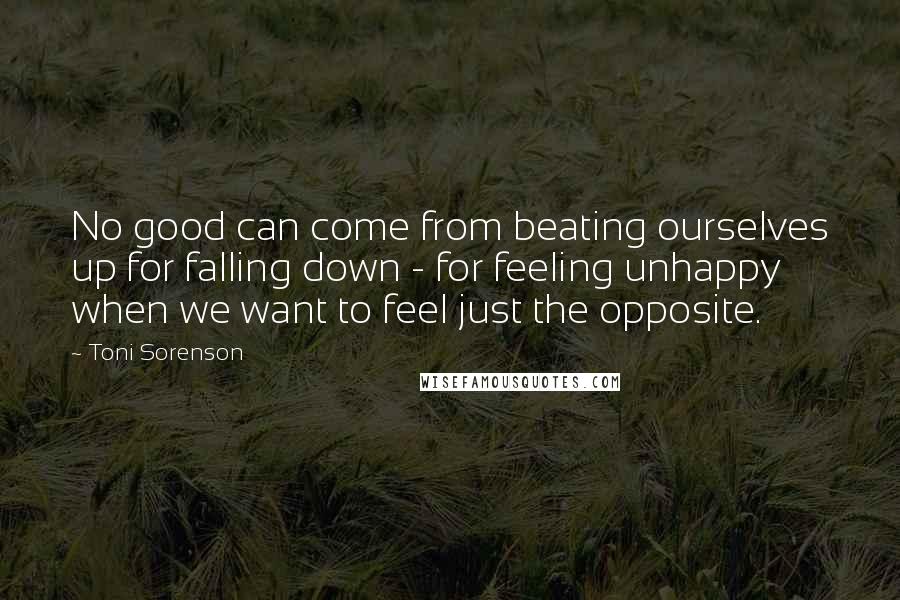 Toni Sorenson Quotes: No good can come from beating ourselves up for falling down - for feeling unhappy when we want to feel just the opposite.