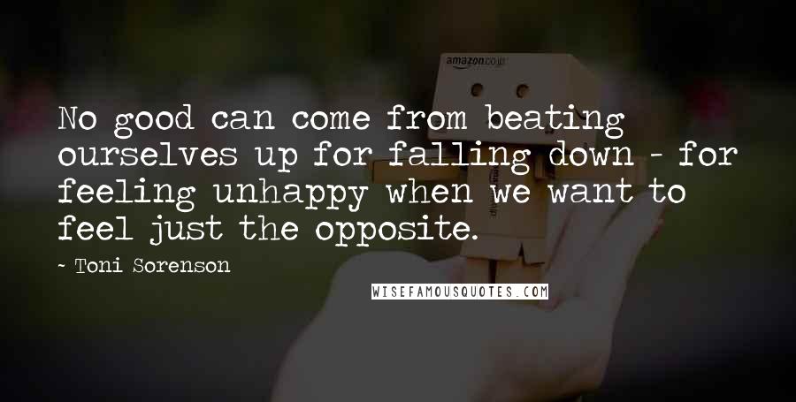 Toni Sorenson Quotes: No good can come from beating ourselves up for falling down - for feeling unhappy when we want to feel just the opposite.