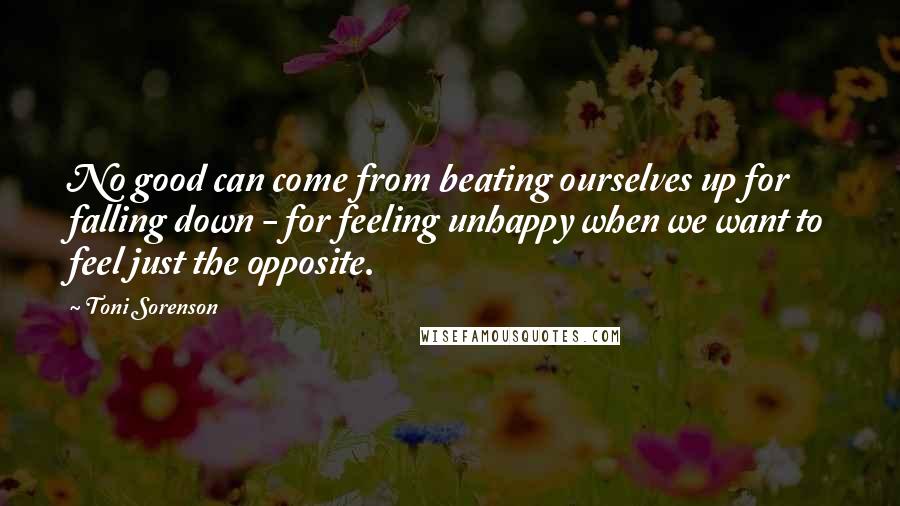 Toni Sorenson Quotes: No good can come from beating ourselves up for falling down - for feeling unhappy when we want to feel just the opposite.