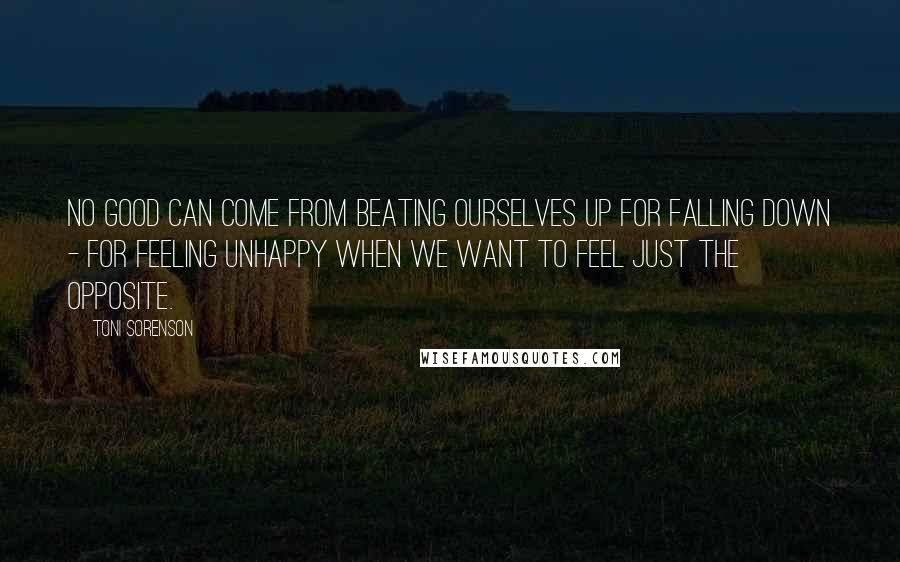 Toni Sorenson Quotes: No good can come from beating ourselves up for falling down - for feeling unhappy when we want to feel just the opposite.