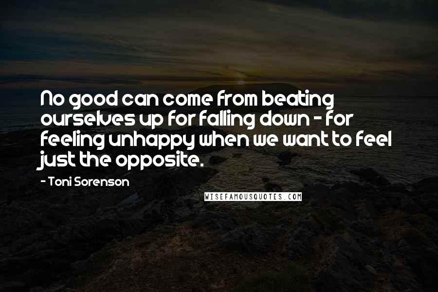 Toni Sorenson Quotes: No good can come from beating ourselves up for falling down - for feeling unhappy when we want to feel just the opposite.