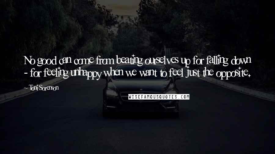Toni Sorenson Quotes: No good can come from beating ourselves up for falling down - for feeling unhappy when we want to feel just the opposite.
