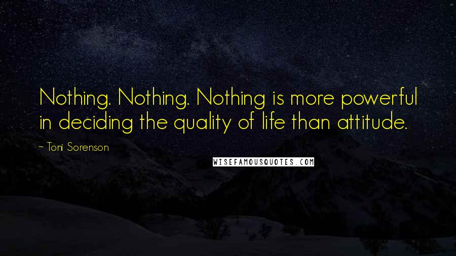 Toni Sorenson Quotes: Nothing. Nothing. Nothing is more powerful in deciding the quality of life than attitude.
