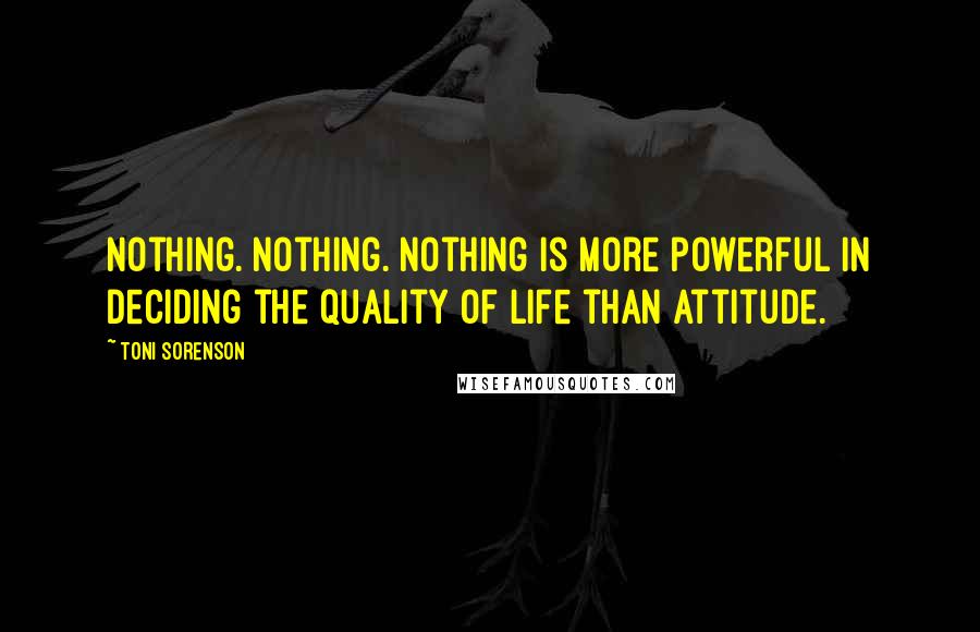 Toni Sorenson Quotes: Nothing. Nothing. Nothing is more powerful in deciding the quality of life than attitude.