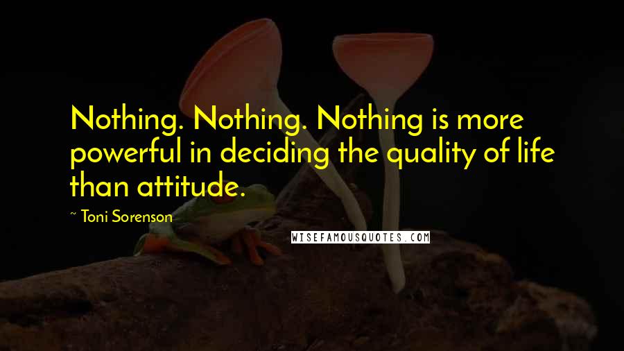 Toni Sorenson Quotes: Nothing. Nothing. Nothing is more powerful in deciding the quality of life than attitude.