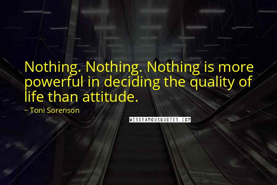 Toni Sorenson Quotes: Nothing. Nothing. Nothing is more powerful in deciding the quality of life than attitude.
