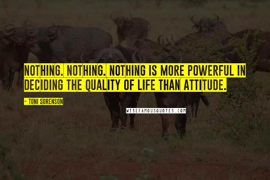 Toni Sorenson Quotes: Nothing. Nothing. Nothing is more powerful in deciding the quality of life than attitude.