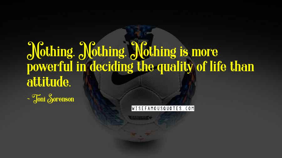 Toni Sorenson Quotes: Nothing. Nothing. Nothing is more powerful in deciding the quality of life than attitude.