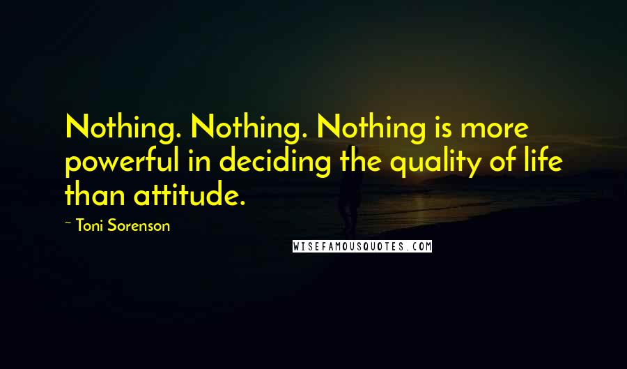 Toni Sorenson Quotes: Nothing. Nothing. Nothing is more powerful in deciding the quality of life than attitude.