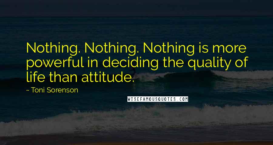 Toni Sorenson Quotes: Nothing. Nothing. Nothing is more powerful in deciding the quality of life than attitude.