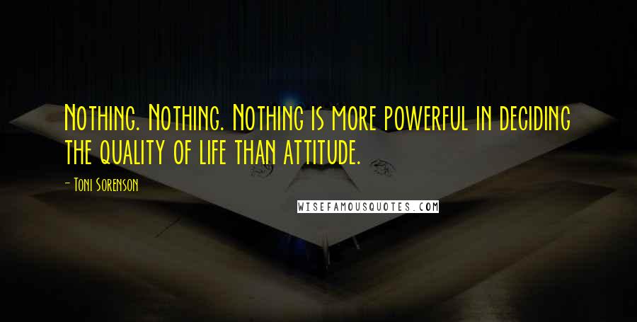 Toni Sorenson Quotes: Nothing. Nothing. Nothing is more powerful in deciding the quality of life than attitude.