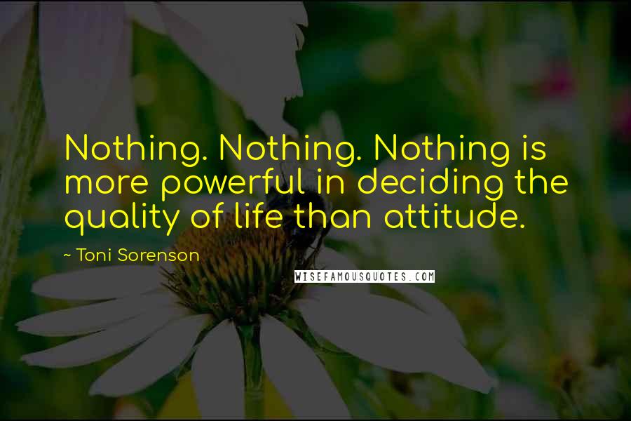 Toni Sorenson Quotes: Nothing. Nothing. Nothing is more powerful in deciding the quality of life than attitude.