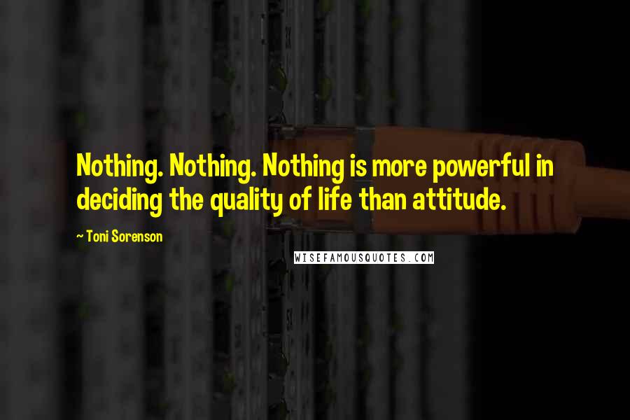 Toni Sorenson Quotes: Nothing. Nothing. Nothing is more powerful in deciding the quality of life than attitude.