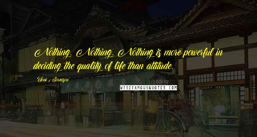 Toni Sorenson Quotes: Nothing. Nothing. Nothing is more powerful in deciding the quality of life than attitude.