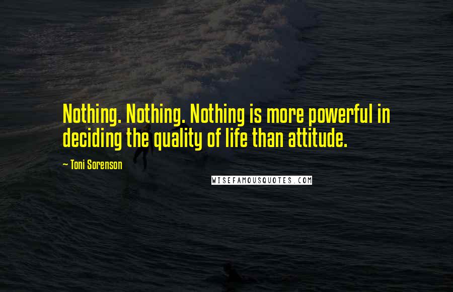 Toni Sorenson Quotes: Nothing. Nothing. Nothing is more powerful in deciding the quality of life than attitude.