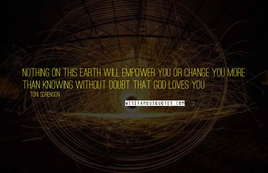 Toni Sorenson Quotes: Nothing on this earth will empower you or change you more than knowing without doubt that God loves you.