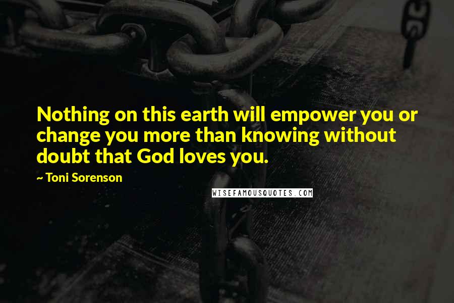 Toni Sorenson Quotes: Nothing on this earth will empower you or change you more than knowing without doubt that God loves you.