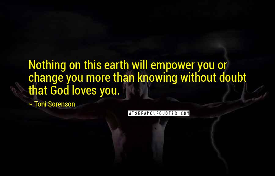 Toni Sorenson Quotes: Nothing on this earth will empower you or change you more than knowing without doubt that God loves you.