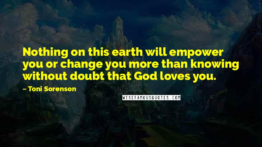 Toni Sorenson Quotes: Nothing on this earth will empower you or change you more than knowing without doubt that God loves you.