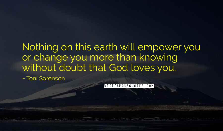 Toni Sorenson Quotes: Nothing on this earth will empower you or change you more than knowing without doubt that God loves you.