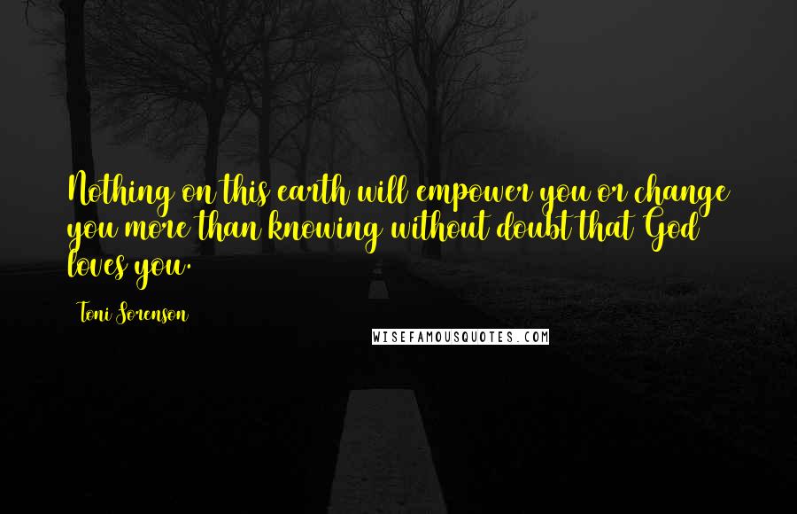 Toni Sorenson Quotes: Nothing on this earth will empower you or change you more than knowing without doubt that God loves you.