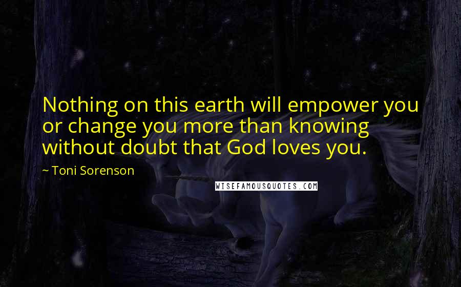 Toni Sorenson Quotes: Nothing on this earth will empower you or change you more than knowing without doubt that God loves you.