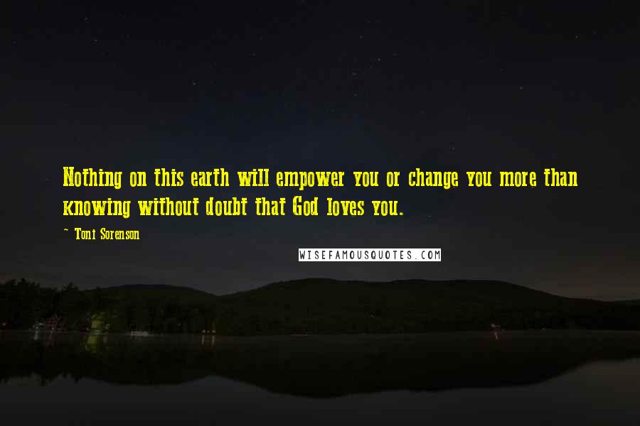 Toni Sorenson Quotes: Nothing on this earth will empower you or change you more than knowing without doubt that God loves you.