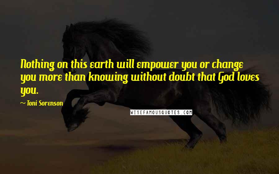 Toni Sorenson Quotes: Nothing on this earth will empower you or change you more than knowing without doubt that God loves you.