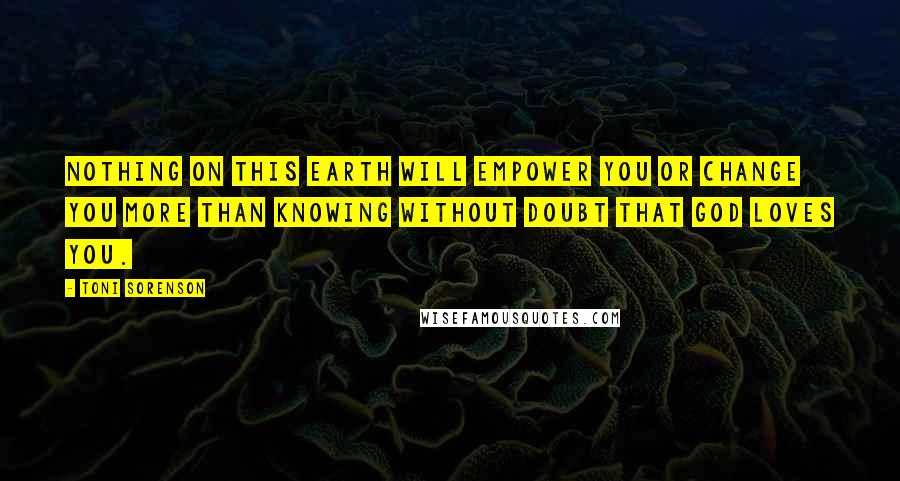 Toni Sorenson Quotes: Nothing on this earth will empower you or change you more than knowing without doubt that God loves you.