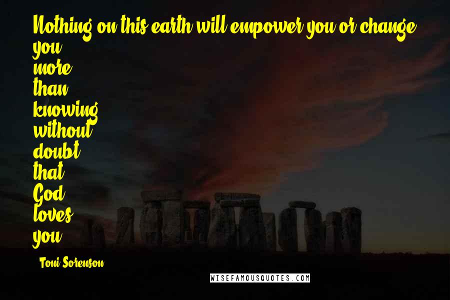 Toni Sorenson Quotes: Nothing on this earth will empower you or change you more than knowing without doubt that God loves you.