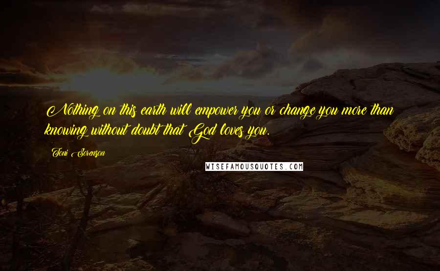 Toni Sorenson Quotes: Nothing on this earth will empower you or change you more than knowing without doubt that God loves you.