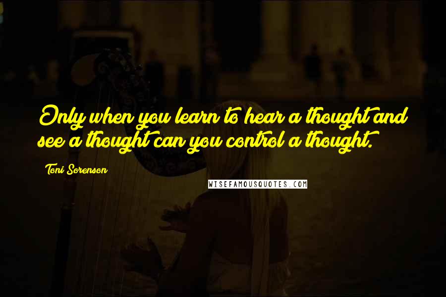 Toni Sorenson Quotes: Only when you learn to hear a thought and see a thought can you control a thought.