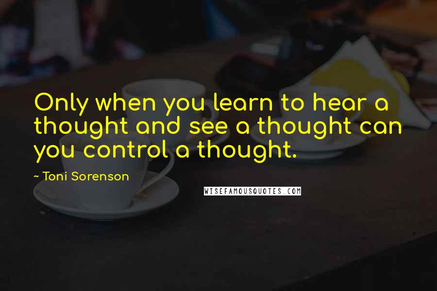 Toni Sorenson Quotes: Only when you learn to hear a thought and see a thought can you control a thought.