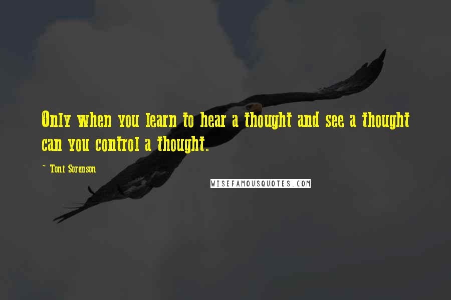 Toni Sorenson Quotes: Only when you learn to hear a thought and see a thought can you control a thought.