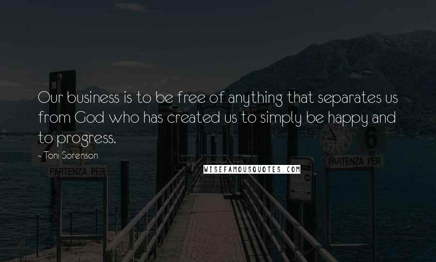 Toni Sorenson Quotes: Our business is to be free of anything that separates us from God who has created us to simply be happy and to progress.